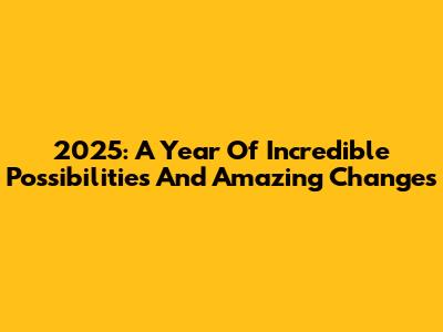 2025: A Year Of Incredible Possibilities And Amazing Changes