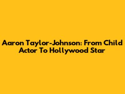 Aaron Taylor-Johnson: From Child Actor To Hollywood Star