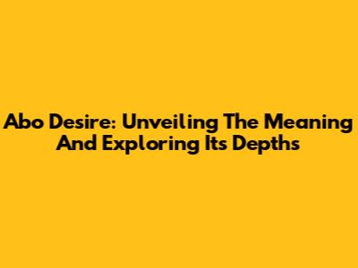 Abo Desire: Unveiling The Meaning And Exploring Its Depths