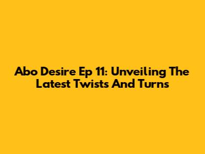 Abo Desire Ep 11: Unveiling The Latest Twists And Turns