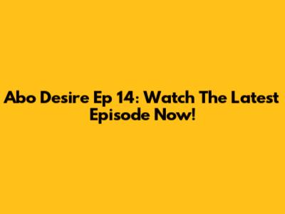 Abo Desire Ep 14: Watch The Latest Episode Now!