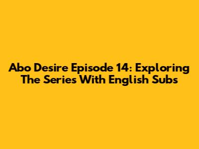Abo Desire Episode 14: Exploring The Series With English Subs