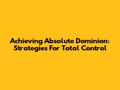 Achieving Absolute Dominion: Strategies For Total Control