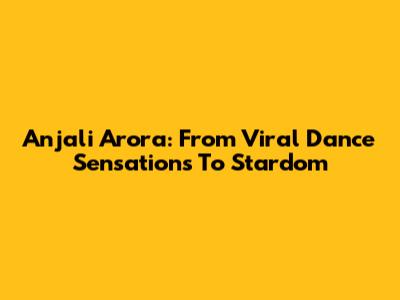 Anjali Arora: From Viral Dance Sensations To Stardom