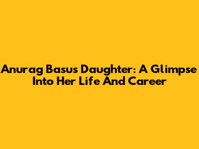 Anurag Basu's Daughter: A Glimpse Into Her Life And Career