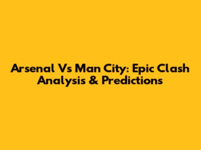 Arsenal Vs Man City: Epic Clash Analysis & Predictions