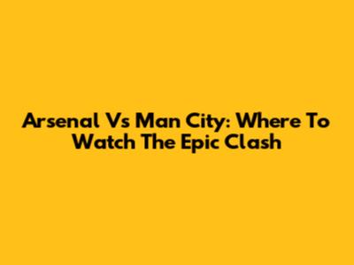 Arsenal Vs Man City: Where To Watch The Epic Clash