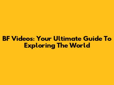 BF Videos: Your Ultimate Guide To Exploring The World