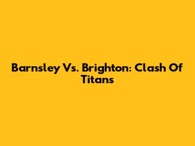 Barnsley Vs. Brighton: Clash Of Titans