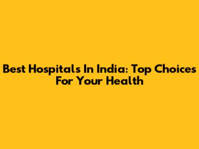 Best Hospitals In India: Top Choices For Your Health