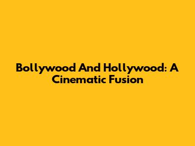 Bollywood And Hollywood: A Cinematic Fusion