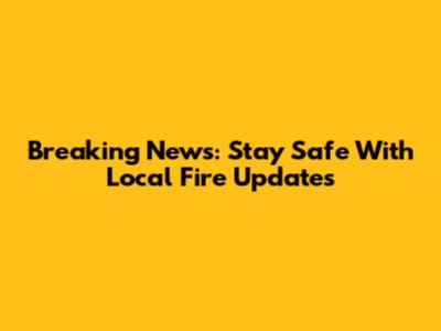 Breaking News: Stay Safe With Local Fire Updates