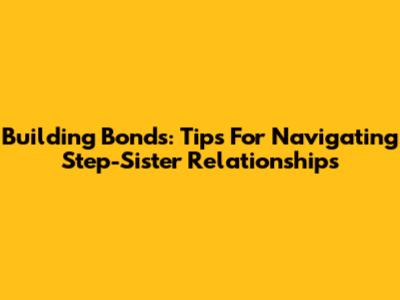 Building Bonds: Tips For Navigating Step-Sister Relationships
