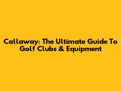 Callaway: The Ultimate Guide To Golf Clubs & Equipment