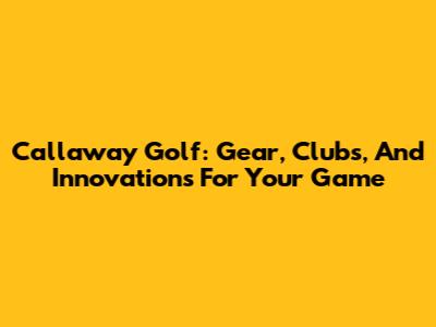 Callaway Golf: Gear, Clubs, And Innovations For Your Game
