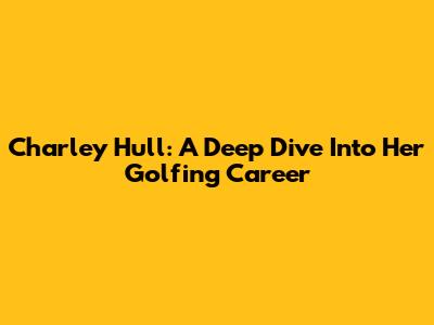 Charley Hull: A Deep Dive Into Her Golfing Career