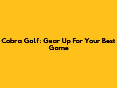 Cobra Golf: Gear Up For Your Best Game