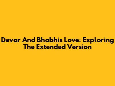 Devar And Bhabhi's Love: Exploring The Extended Version