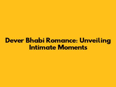Dever Bhabi Romance: Unveiling Intimate Moments