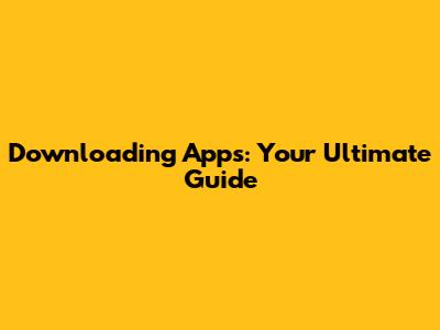 Downloading Apps: Your Ultimate Guide