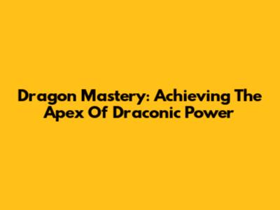 Dragon Mastery: Achieving The Apex Of Draconic Power