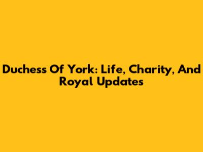 Duchess Of York: Life, Charity, And Royal Updates