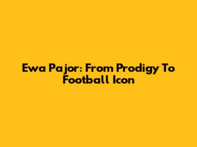 Ewa Pajor: From Prodigy To Football Icon