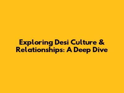 Exploring Desi Culture & Relationships: A Deep Dive