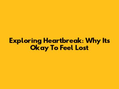 Exploring Heartbreak: Why It's Okay To Feel Lost