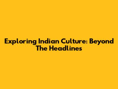 Exploring Indian Culture: Beyond The Headlines