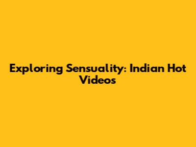 Exploring Sensuality: Indian Hot Videos