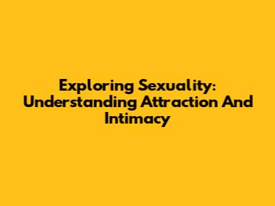 Exploring Sexuality: Understanding Attraction And Intimacy