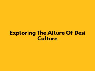 Exploring The Allure Of Desi Culture