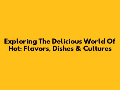Exploring The Delicious World Of Hot: Flavors, Dishes & Cultures