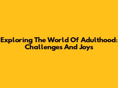 Exploring The World Of Adulthood: Challenges And Joys