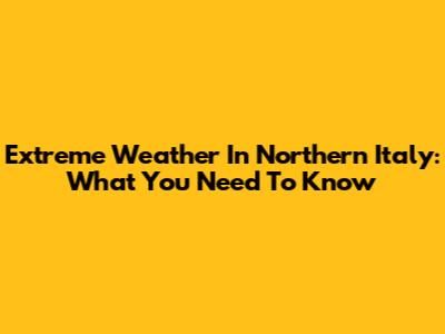 Extreme Weather In Northern Italy: What You Need To Know