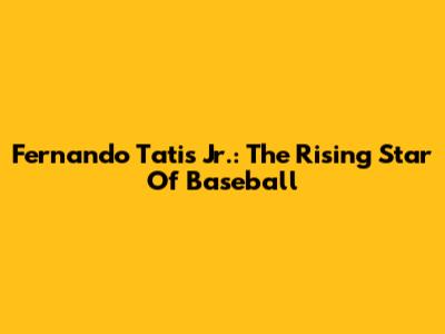 Fernando Tatis Jr.: The Rising Star Of Baseball