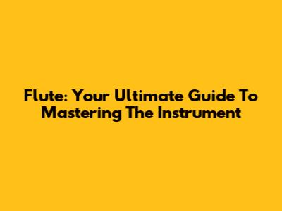 Flute: Your Ultimate Guide To Mastering The Instrument