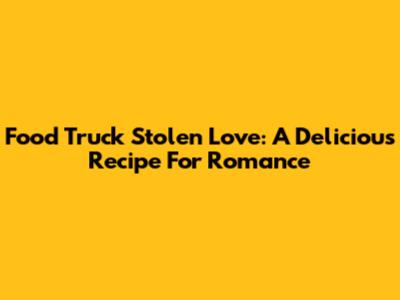 Food Truck Stolen Love: A Delicious Recipe For Romance