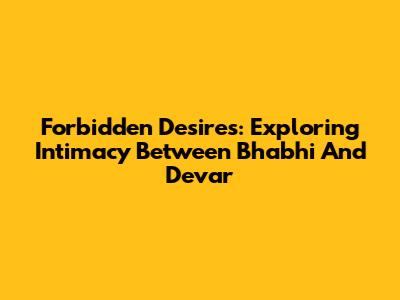 Forbidden Desires: Exploring Intimacy Between Bhabhi And Devar