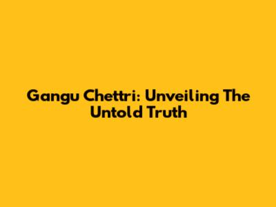 Gangu Chettri: Unveiling The Untold Truth