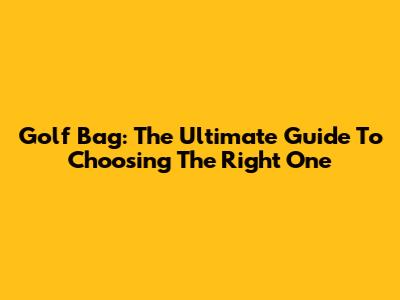 Golf Bag: The Ultimate Guide To Choosing The Right One
