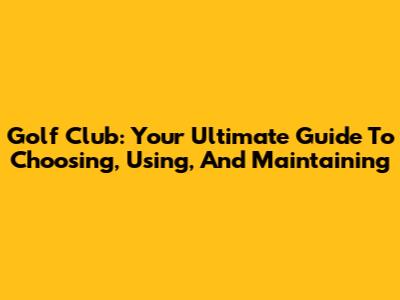 Golf Club: Your Ultimate Guide To Choosing, Using, And Maintaining