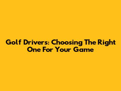 Golf Drivers: Choosing The Right One For Your Game