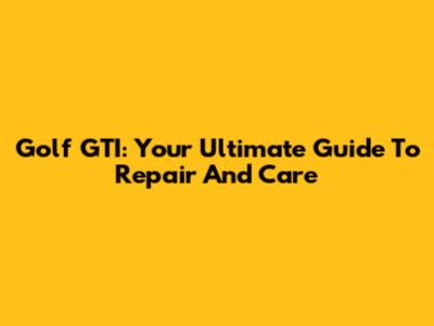 Golf GTI: Your Ultimate Guide To Repair And Care