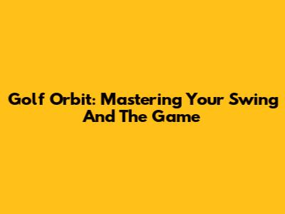 Golf Orbit: Mastering Your Swing And The Game
