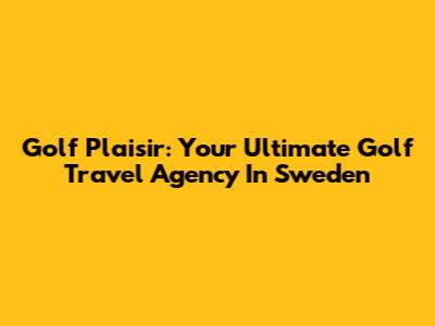 Golf Plaisir: Your Ultimate Golf Travel Agency In Sweden