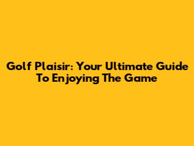Golf Plaisir: Your Ultimate Guide To Enjoying The Game