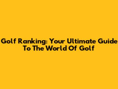 Golf Ranking: Your Ultimate Guide To The World Of Golf