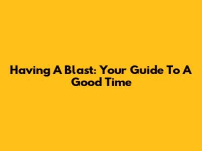 Having A Blast: Your Guide To A Good Time